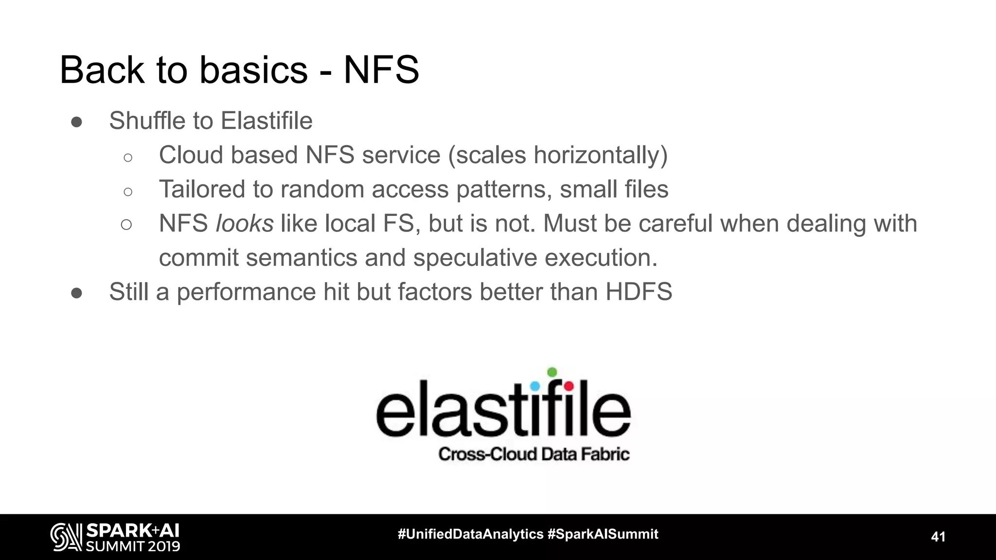 Back to basics - NFS
● Shuffle to Elastifile
○ Cloud based NFS service (scales horizontally)
○ Tailored to random access patterns, small files
○ NFS looks like local FS, but is not. Must be careful when dealing with
commit semantics and speculative execution.
● Still a performance hit but factors better than HDFS
41#UnifiedDataAnalytics #SparkAISummit
 