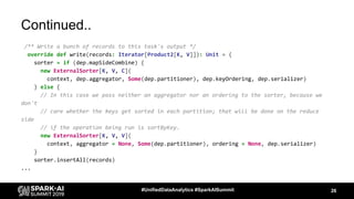 Continued..
/** Write a bunch of records to this task's output */
override def write(records: Iterator[Product2[K, V]]): Unit = {
sorter = if (dep.mapSideCombine) {
new ExternalSorter[K, V, C](
context, dep.aggregator, Some(dep.partitioner), dep.keyOrdering, dep.serializer)
} else {
// In this case we pass neither an aggregator nor an ordering to the sorter, because we
don't
// care whether the keys get sorted in each partition; that will be done on the reduce
side
// if the operation being run is sortByKey.
new ExternalSorter[K, V, V](
context, aggregator = None, Some(dep.partitioner), ordering = None, dep.serializer)
}
sorter.insertAll(records)
...
26#UnifiedDataAnalytics #SparkAISummit
 