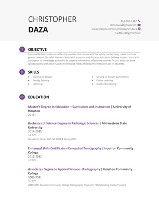 CHRISTOPHER
DAZA
832-462-3167
Chris.Daza@gmail.com
www.linkedin.com/in/christopher-daza
Twitter/Blog/Portfolio
OBJECTIVE
A committed and professional faculty member that comes with the ability to effectively create curricula
geared towards the adult learner – both with in person and distance education delivery models. Natural in
absorption of knowledge and ability to disperse information effectively to other faculty. Ability to work
collaboratively with other faculty on pressing needs affecting the institution and its students.
SKILLS
• Curriculum Design
• Faculty Training
• Lecturing
• Serving on Faculty Committees
• Online Learning
• Student Mentoring
EDUCATION
Master’s Degree in Education – Curriculum and Instruction | University of
Houston
2019 -
Bachelors of Science Degree in Radiologic Sciences | Midwestern State
University
2014-2015
4.0 GPA
President’s Honor Roll Fall 2014 & Spring 2015
Enhanced Skills Certificate – Computed Tomography | Houston Community
College
2012-2012
4.0 GPA
Associates Degree in Applied Science - Radiography | Houston Community
College
2009-2011
3.7 GPA
2010-2011 Houston Community College Radiography Program’s “Outstanding Student" award
 