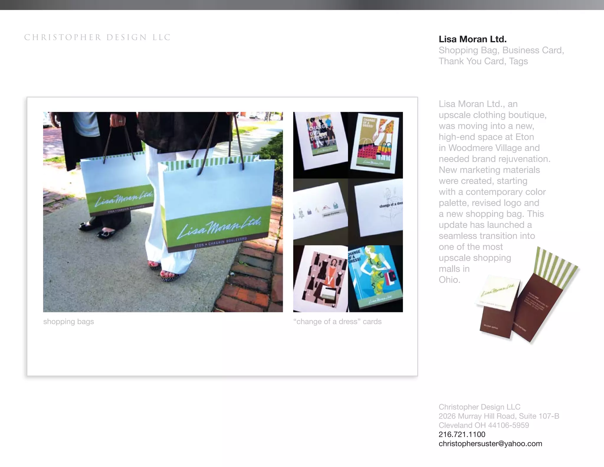 Christopher Design LLC                               Lisa Moran Ltd.
                                                     Shopping Bag, Business Card,
                                                     Thank You Card, Tags



                                                     Lisa Moran Ltd., an
                                                     upscale clothing boutique,
                                                     was moving into a new,
                                                     high-end space at Eton
                                                     in Woodmere Village and
                                                     needed brand rejuvenation.
                                                     New marketing materials
                                                     were created, starting
                                                     with a contemporary color
                                                     palette, revised logo and
                                                     a new shopping bag. This
                                                     update has launched a
                                                     seamless transition into
                                                     one of the most
                                                     upscale shopping
                                                     malls in
                                                     Ohio.



  shopping bags          “change of a dress” cards




                                                     Christopher Design LLC
                                                     2026 Murray Hill Road, Suite 107-B
                                                     Cleveland OH 44106-5959
                                                     216.721.1100
                                                     christophersuster@yahoo.com
 