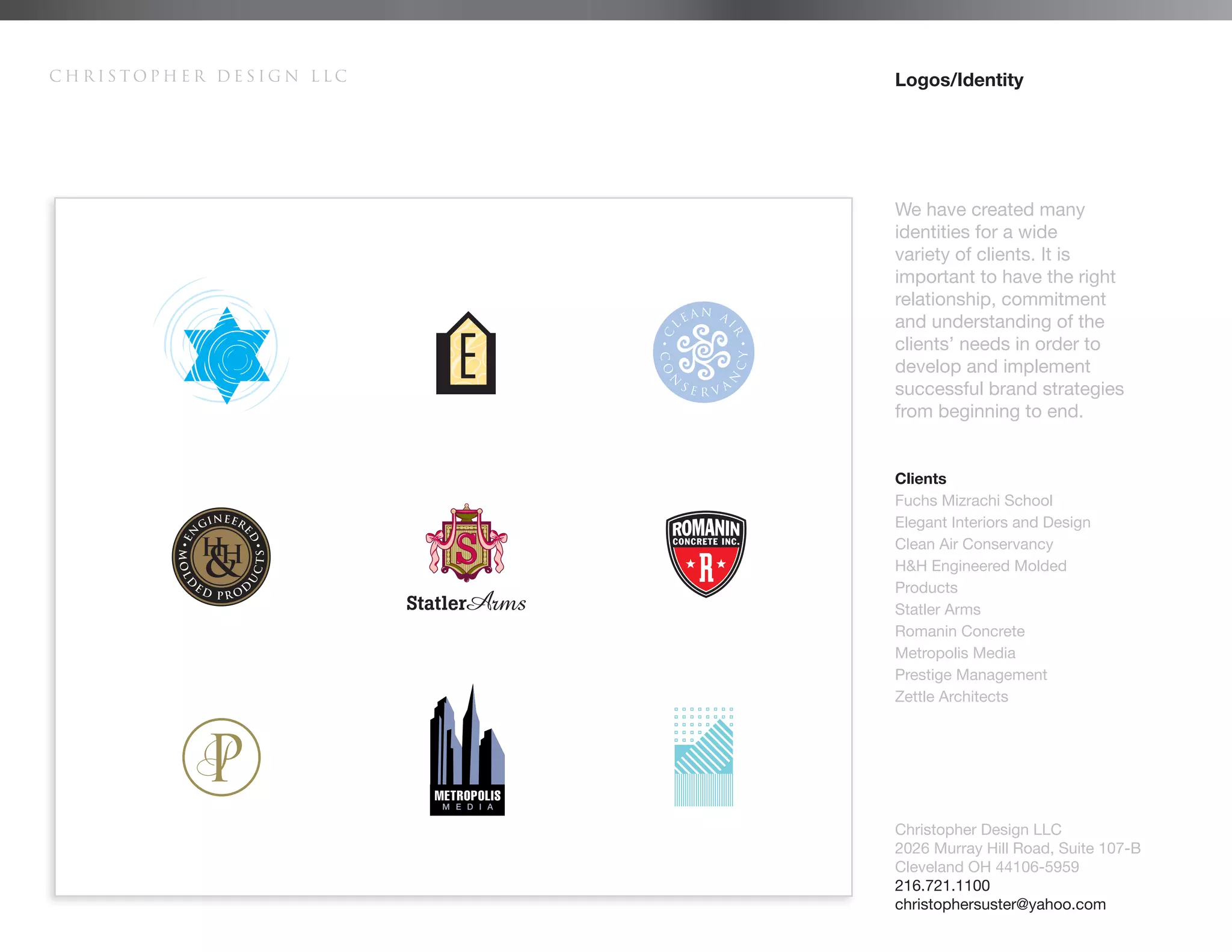 Christopher Design LLC                Logos/Identity




                                      We have created many
                                      identities for a wide
                                      variety of clients. It is
                                      important to have the right
                                      relationship, commitment
                                      and understanding of the
                                      clients’ needs in order to
                                      develop and implement
                                      successful brand strategies
                                      from beginning to end.


                                      Clients
                                      Fuchs Mizrachi School
                                      Elegant Interiors and Design
                                      Clean Air Conservancy
                                      H&H Engineered Molded
                                      Products
                                      Statler Arms
                                      Romanin Concrete
                                      Metropolis Media
                                      Prestige Management
                                      Zettle Architects




                         METROPOLIS
                          M E D I A

                                      Christopher Design LLC
                                      2026 Murray Hill Road, Suite 107-B
                                      Cleveland OH 44106-5959
                                      216.721.1100
                                      christophersuster@yahoo.com
 
