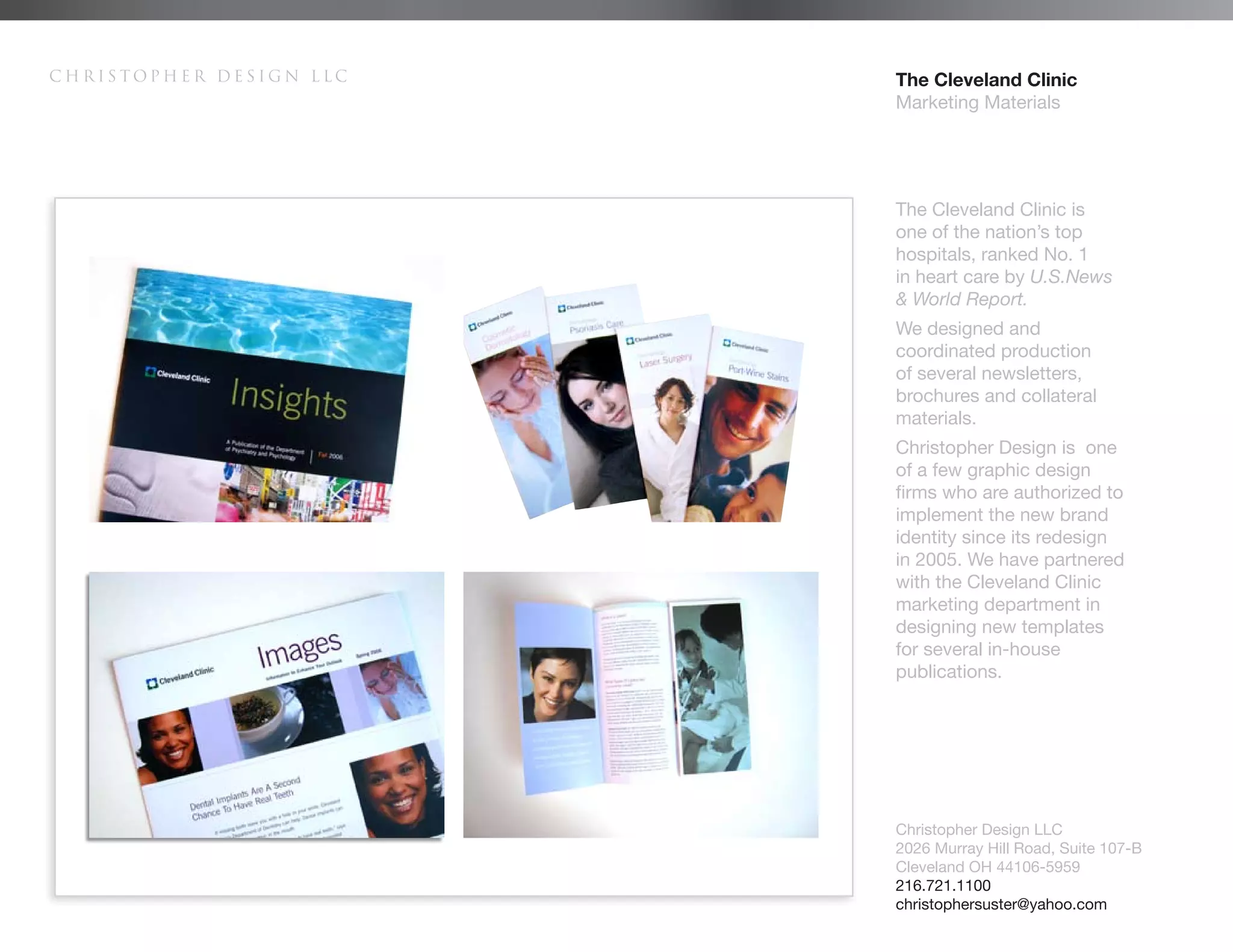 Christopher Design LLC   The Cleveland Clinic
                         Marketing Materials




                         The Cleveland Clinic is
                         one of the nation’s top
                         hospitals, ranked No. 1
                         in heart care by U.S.News
                         & World Report.
                         We designed and
                         coordinated production
                         of several newsletters,
                         brochures and collateral
                         materials.
                         Christopher Design is one
                         of a few graphic design
                         firms who are authorized to
                         implement the new brand
                         identity since its redesign
                         in 2005. We have partnered
                         with the Cleveland Clinic
                         marketing department in
                         designing new templates
                         for several in-house
                         publications.




                         Christopher Design LLC
                         2026 Murray Hill Road, Suite 107-B
                         Cleveland OH 44106-5959
                         216.721.1100
                         christophersuster@yahoo.com
 
