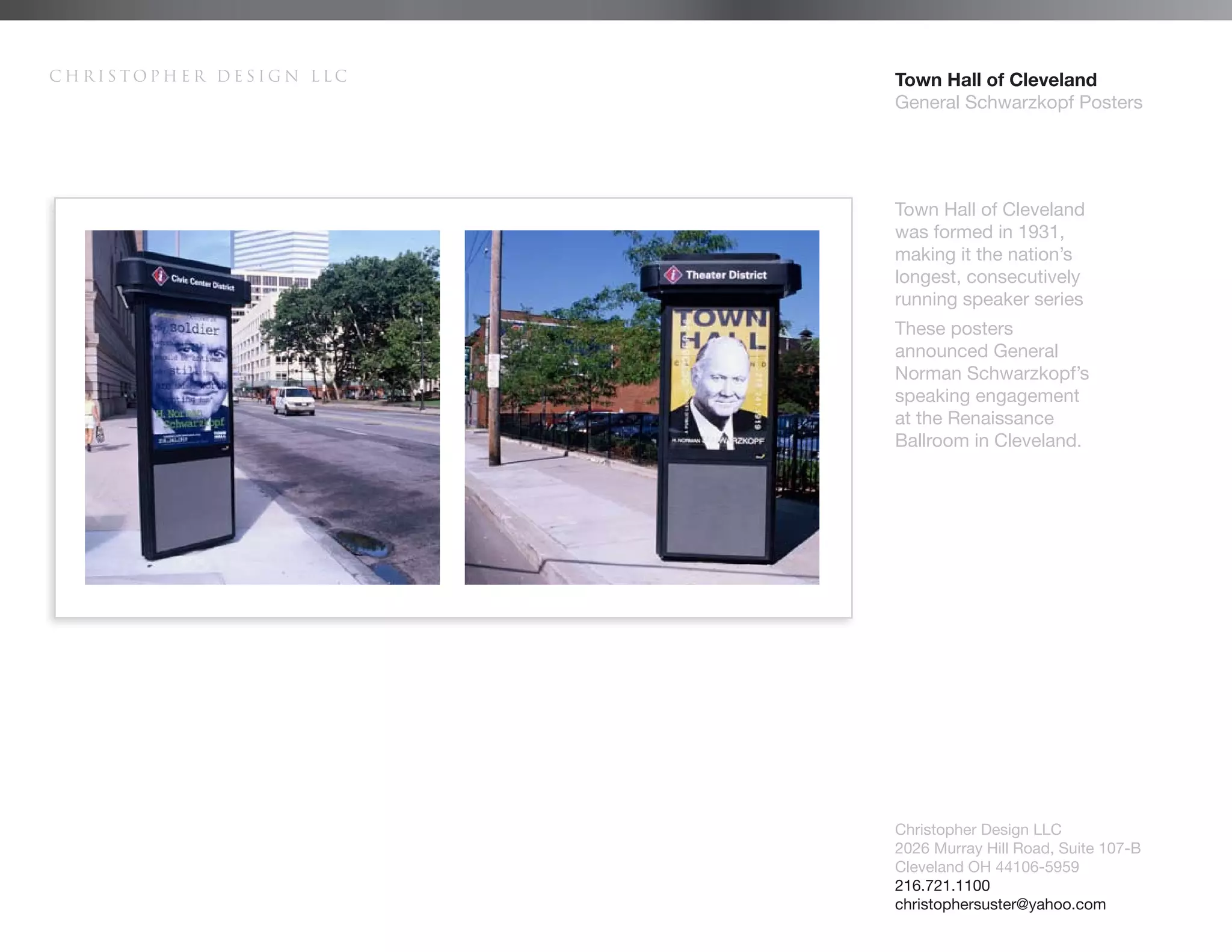 Christopher Design LLC   Town Hall of Cleveland
                         General Schwarzkopf Posters




                         Town Hall of Cleveland
                         was formed in 1931,
                         making it the nation’s
                         longest, consecutively
                         running speaker series
                         These posters
                         announced General
                         Norman Schwarzkopf’s
                         speaking engagement
                         at the Renaissance
                         Ballroom in Cleveland.




                         Christopher Design LLC
                         2026 Murray Hill Road, Suite 107-B
                         Cleveland OH 44106-5959
                         216.721.1100
                         christophersuster@yahoo.com
 