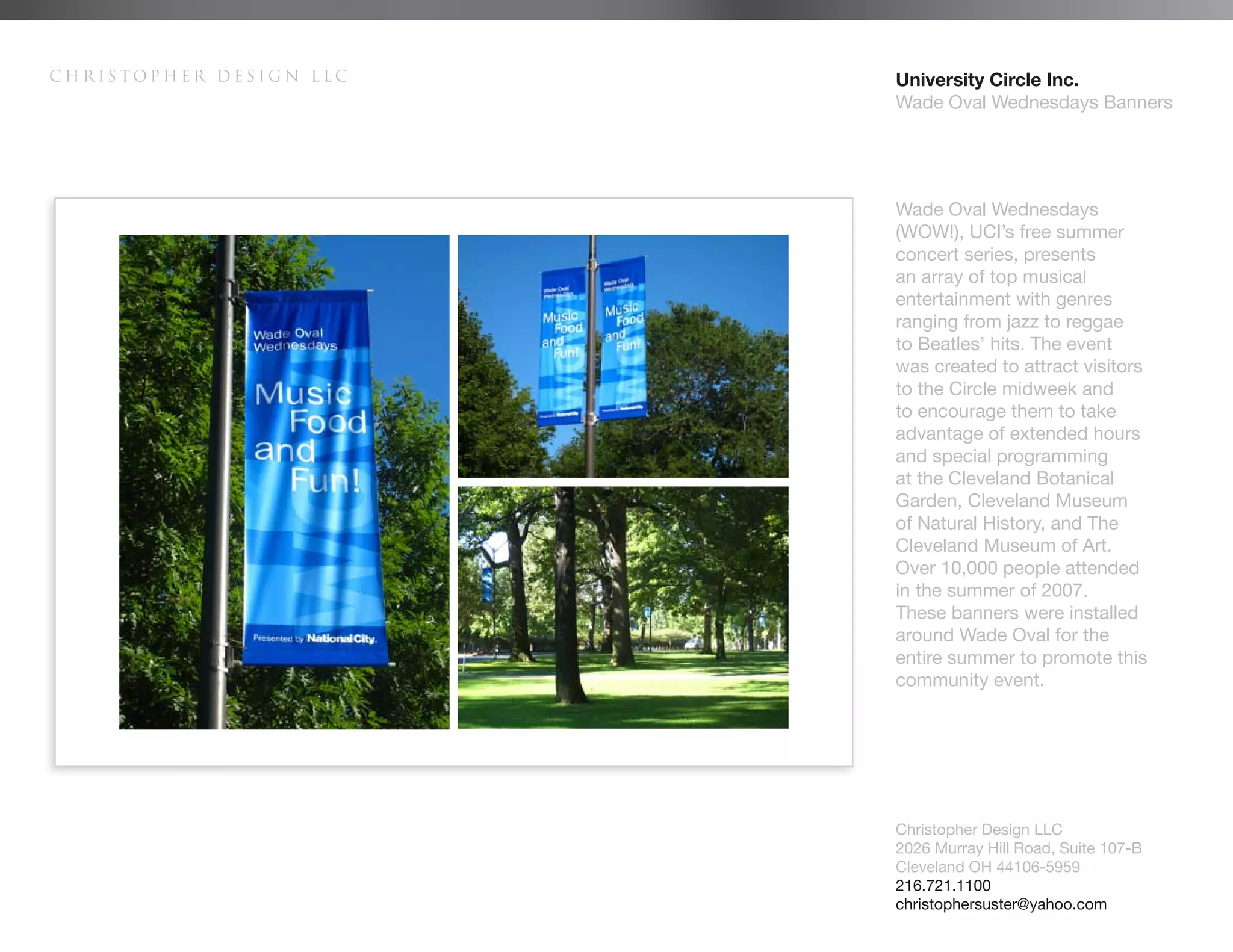 Christopher Design LLC   University Circle Inc.
                         Wade Oval Wednesdays Banners




                         Wade Oval Wednesdays
                         (WOW!), UCI’s free summer
                         concert series, presents
                         an array of top musical
                         entertainment with genres
                         ranging from jazz to reggae
                         to Beatles’ hits. The event
                         was created to attract visitors
                         to the Circle midweek and
                         to encourage them to take
                         advantage of extended hours
                         and special programming
                         at the Cleveland Botanical
                         Garden, Cleveland Museum
                         of Natural History, and The
                         Cleveland Museum of Art.
                         Over 10,000 people attended
                         in the summer of 2007.
                         These banners were installed
                         around Wade Oval for the
                         entire summer to promote this
                         community event.




                         Christopher Design LLC
                         2026 Murray Hill Road, Suite 107-B
                         Cleveland OH 44106-5959
                         216.721.1100
                         christophersuster@yahoo.com
 