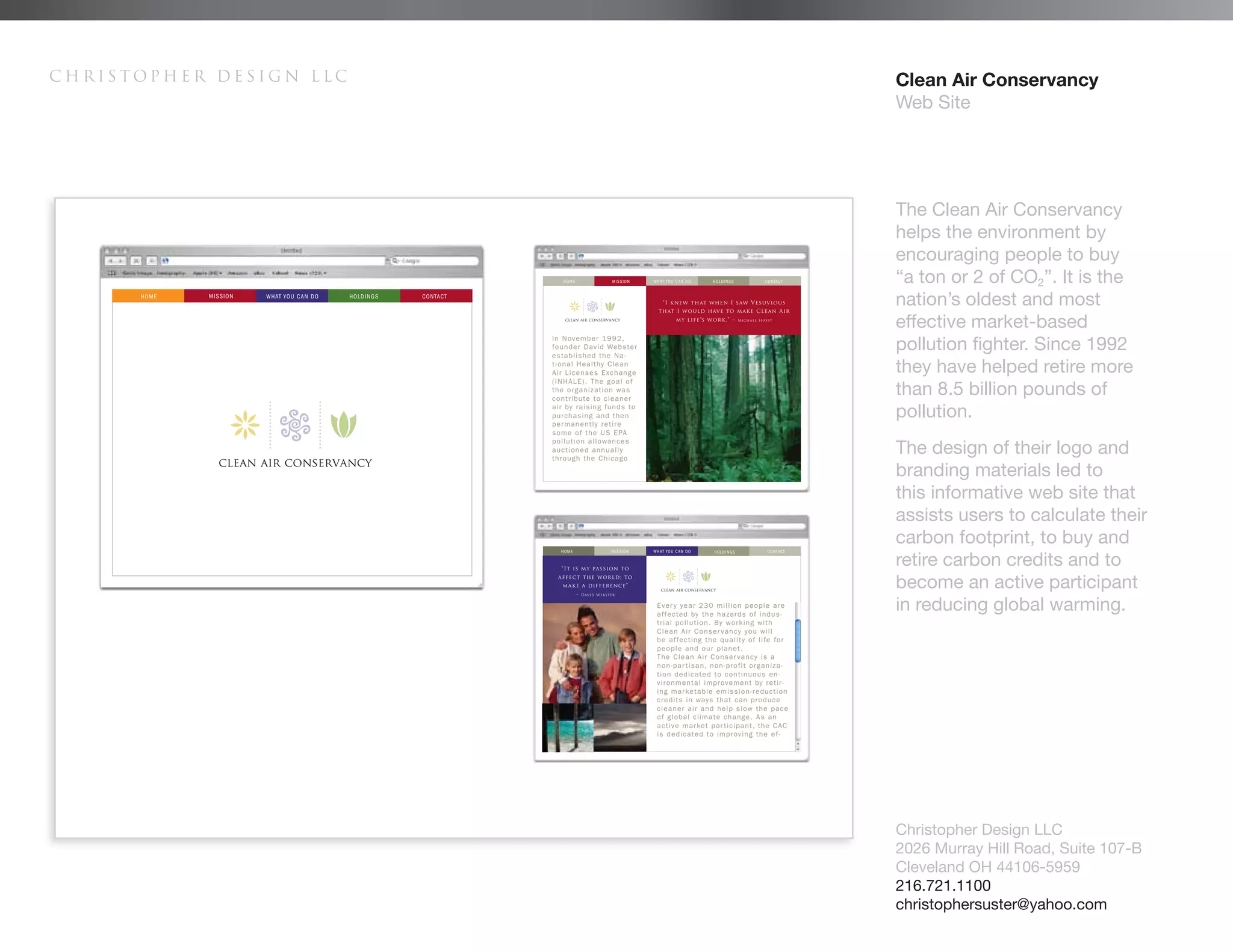 Christopher Design LLC   Clean Air Conservancy
                         Web Site




                         The Clean Air Conservancy
                         helps the environment by
                         encouraging people to buy
                         “a ton or 2 of CO2”. It is the
                         nation’s oldest and most
                         effective market-based
                         pollution fighter. Since 1992
                         they have helped retire more
                         than 8.5 billion pounds of
                         pollution.
                         The design of their logo and
                         branding materials led to
                         this informative web site that
                         assists users to calculate their
                         carbon footprint, to buy and
                         retire carbon credits and to
                         become an active participant
                         in reducing global warming.




                         Christopher Design LLC
                         2026 Murray Hill Road, Suite 107-B
                         Cleveland OH 44106-5959
                         216.721.1100
                         christophersuster@yahoo.com
 