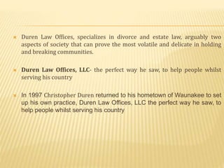  Duren Law Offices, specializes in divorce and estate law, arguably two
aspects of society that can prove the most volatile and delicate in holding
and breaking communities.
 Duren Law Offices, LLC- the perfect way he saw, to help people whilst
serving his country
 In 1997 Christopher Duren returned to his hometown of Waunakee to set
up his own practice, Duren Law Offices, LLC the perfect way he saw, to
help people whilst serving his country
 
