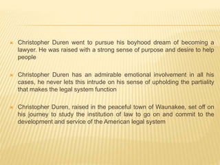  Christopher Duren went to pursue his boyhood dream of becoming a
lawyer. He was raised with a strong sense of purpose and desire to help
people
 Christopher Duren has an admirable emotional involvement in all his
cases, he never lets this intrude on his sense of upholding the partiality
that makes the legal system function
 Christopher Duren, raised in the peaceful town of Waunakee, set off on
his journey to study the institution of law to go on and commit to the
development and service of the American legal system
 