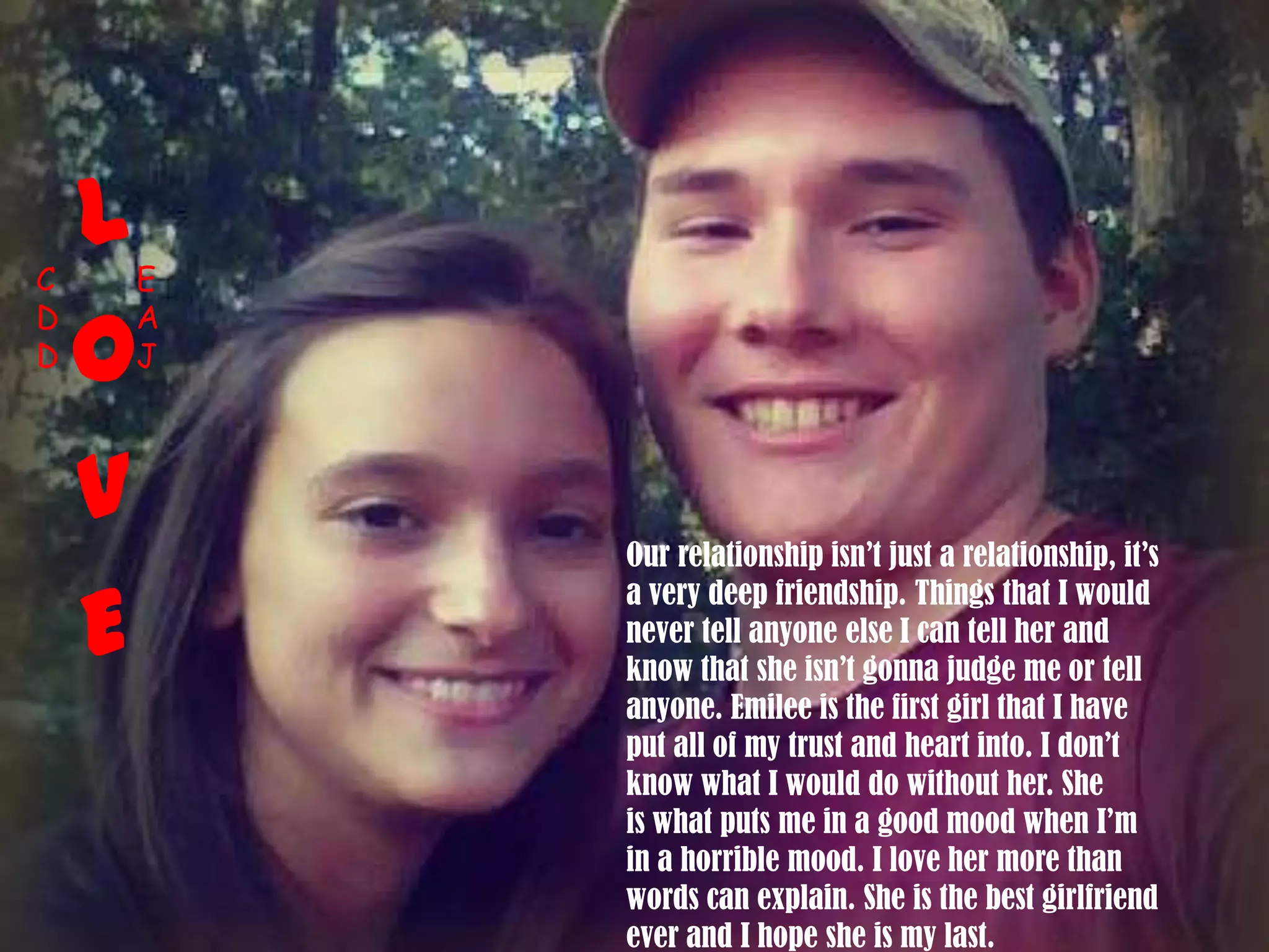 Our relationship isn’t just a relationship, it’s
a very deep friendship. Things that I would
never tell anyone else I can tell her and
know that she isn’t gonna judge me or tell
anyone. Emilee is the first girl that I have
put all of my trust and heart into. I don’t
know what I would do without her. She
is what puts me in a good mood when I’m
in a horrible mood. I love her more than
words can explain. She is the best girlfriend
ever and I hope she is my last.
L
O
V
E
C
D
D
E
A
J
 