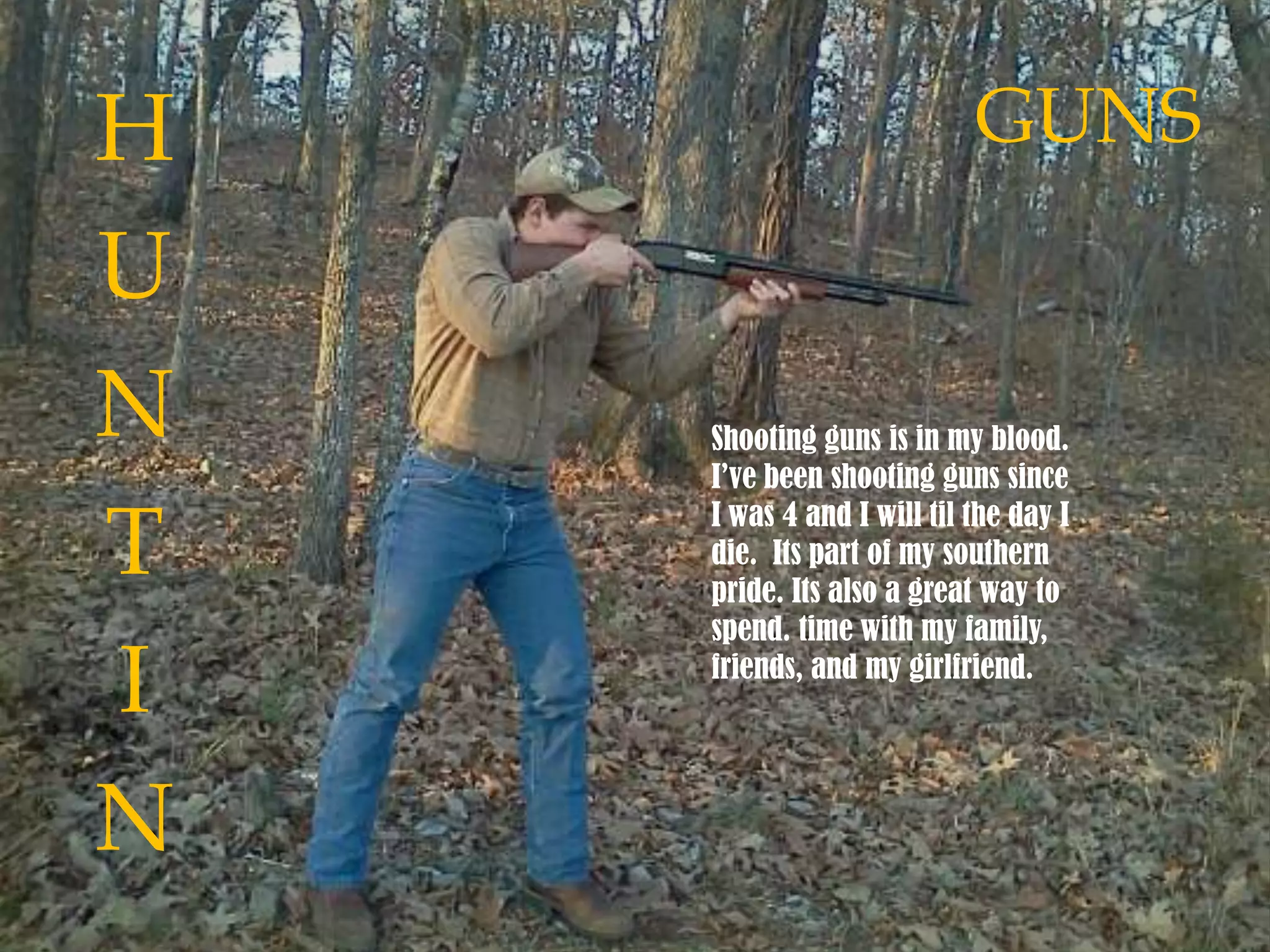Shooting guns is in my blood.
I’ve been shooting guns since
I was 4 and I will til the day I
die. Its part of my southern
pride. Its also a great way to
spend. time with my family,
friends, and my girlfriend.
H
U
N
T
I
N
GUNS
 