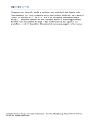 REFERENCES
       We can provide a list of folks, similar to you that we have assisted with their financial goals
       These individuals have kindly consented to answer questions about the character and expertise of
       Thomas V Christopher, CEP®, AWMA®, CRPC® and his company, Christopher Financial
       Group LLC. The clients listed have not been selected on the basis of investment performance,
       but rather on the basis of either the length of their client relationship, their reputation and
       creditability or both. We do not know if the clients listed approve or disapprove of our services.




Christopher Financial Group is an independent company. Securities offered through Raymond James Financial
Services Inc. member FINRA/SIPC
 