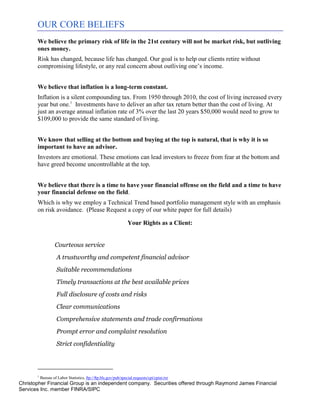 OUR CORE BELIEFS
          We believe the primary risk of life in the 21st century will not be market risk, but outliving
          ones money.
          Risk has changed, because life has changed. Our goal is to help our clients retire without
          compromising lifestyle, or any real concern about outliving one’s income.


          We believe that inflation is a long-term constant.
          Inflation is a silent compounding tax. From 1950 through 2010, the cost of living increased every
          year but one.1 Investments have to deliver an after tax return better than the cost of living. At
          just an average annual inflation rate of 3% over the last 20 years $50,000 would need to grow to
          $109,000 to provide the same standard of living.


          We know that selling at the bottom and buying at the top is natural, that is why it is so
          important to have an advisor.
          Investors are emotional. These emotions can lead investors to freeze from fear at the bottom and
          have greed become uncontrollable at the top.


          We believe that there is a time to have your financial offense on the field and a time to have
          your financial defense on the field.
          Which is why we employ a Technical Trend based portfolio management style with an emphasis
          on risk avoidance. (Please Request a copy of our white paper for full details)

                                                                    Your Rights as a Client:


                       Courteous service
                       A trustworthy and competent financial advisor
                       Suitable recommendations
                       Timely transactions at the best available prices
                       Full disclosure of costs and risks
                       Clear communications
                       Comprehensive statements and trade confirmations
                       Prompt error and complaint resolution
                       Strict confidentiality




          1
              Bureau of Labor Statistics, ftp://ftp.bls.gov/pub/special.requests/cpi/cpiai.txt
Christopher Financial Group is an independent company. Securities offered through Raymond James Financial
Services Inc. member FINRA/SIPC
 