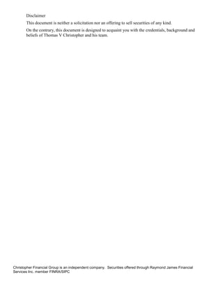 Disclaimer
       This document is neither a solicitation nor an offering to sell securities of any kind.
       On the contrary, this document is designed to acquaint you with the credentials, background and
       beliefs of Thomas V Christopher and his team.




Christopher Financial Group is an independent company. Securities offered through Raymond James Financial
Services Inc. member FINRA/SIPC
 