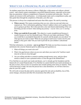 WHAT CAN A FINANCIAL PLAN ACCOMPLISH?
       An airplane cannot leave the runway without a flight plan; a ship cannot sail without a plotted
       course—and a family cannot contemplate a successful financial journey, especially across more
       than one generation, without a comprehensive financial, investment and estate plan. Our job—
       indeed, our mission in life and business—is to help people make such a comprehensive plan, and
       then guide them through the completion of that plan, year after year.
       This process is always less complicated and easier than folks expect. We start by assessing:
              Where you are: This means examining what you own, what you earn and what your
               expenses are. This is information gathering. It doesn’t address where you’re going or how
               you’re going to get there. But it does provide a clear and shared understanding of the very
               first thing you have to know when starting any journey—exactly where you’re starting
               from.
              What you would do if you could: This objective is quite straightforward because it
               usually focuses on very few threshold issues. What are your hopes and dreams? What
               you would like to accomplish financially for yourself, and the people you care about? At
               what age do you want to retire? What are you going to need to do or want to do for your
               parents as they grow older? Do you want to provide for your children’s educational
               needs?
       With that information, we calculate—can we get there? We help you turn those resources, needs
       and dreams into concrete financial goals by addressing such questions as:
           1. What will things you want to do cost?
           2. What’s the gap between where you are now and where you want to be? And how much
              time do we have to close that gap?
           3. Are you willing and able to commit to putting enough money away, and give those
              monies a chance to earn a potential return, to close the gap in the allotted time?
       If we find that we can reach your needs and dreams, you’ve already got the foundation and the
       framework of a sound financial plan. If we find that we cannot fund all your needs and dreams in
       the time we have, then we have to reexamine and consider putting some items on stand-by. There
       will be decisions to make, but once the process has a clear destination, we will have laid out a
       plan for your life’s goals.
       We will work to insure the plan and its outcome against the risk such as disability, loss of life,
       career changes, relocation and other life circumstance that affect us all.




Christopher Financial Group is an independent company. Securities offered through Raymond James Financial
Services Inc. member FINRA/SIPC
 