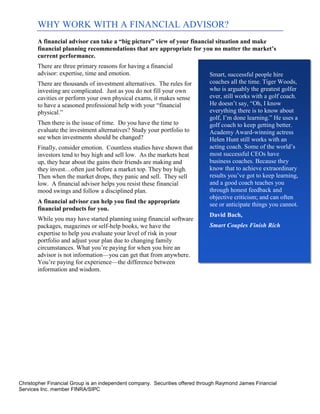 WHY WORK WITH A FINANCIAL ADVISOR?
       A financial advisor can take a “big picture” view of your financial situation and make
       financial planning recommendations that are appropriate for you no matter the market’s
       current performance.
       There are three primary reasons for having a financial
       advisor: expertise, time and emotion.                                 Smart, successful people hire
       There are thousands of investment alternatives. The rules for         coaches all the time. Tiger Woods,
       investing are complicated. Just as you do not fill your own           who is arguably the greatest golfer
       cavities or perform your own physical exams, it makes sense           ever, still works with a golf coach.
       to have a seasoned professional help with your “financial             He doesn’t say, “Oh, I know
       physical.”                                                            everything there is to know about
                                                                             golf, I’m done learning.” He uses a
       Then there is the issue of time. Do you have the time to              golf coach to keep getting better.
       evaluate the investment alternatives? Study your portfolio to         Academy Award-winning actress
       see when investments should be changed?                               Helen Hunt still works with an
       Finally, consider emotion. Countless studies have shown that          acting coach. Some of the world’s
       investors tend to buy high and sell low. As the markets heat          most successful CEOs have
       up, they hear about the gains their friends are making and            business coaches. Because they
       they invest…often just before a market top. They buy high.            know that to achieve extraordinary
       Then when the market drops, they panic and sell. They sell            results you’ve got to keep learning,
       low. A financial advisor helps you resist these financial             and a good coach teaches you
       mood swings and follow a disciplined plan.                            through honest feedback and
                                                                             objective criticism; and can often
       A financial advisor can help you find the appropriate                 see or anticipate things you cannot.
       financial products for you.
                                                                             David Bach,
       While you may have started planning using financial software
       packages, magazines or self-help books, we have the                   Smart Couples Finish Rich
       expertise to help you evaluate your level of risk in your
       portfolio and adjust your plan due to changing family
       circumstances. What you’re paying for when you hire an
       advisor is not information—you can get that from anywhere.
       You’re paying for experience—the difference between
       information and wisdom.




Christopher Financial Group is an independent company. Securities offered through Raymond James Financial
Services Inc. member FINRA/SIPC
 