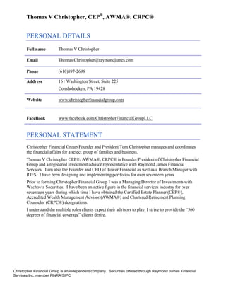 Thomas V Christopher, CEP®, AWMA®, CRPC®


       PERSONAL DETAILS
       Full name          Thomas V Christopher

       Email              Thomas.Christopher@raymondjames.com

       Phone              (610)897-2698

       Address            161 Washington Street, Suite 225
                          Conshohocken, PA 19428

       Website            www.christopherfinancialgroup.com



       FaceBook           www.facebook.com/ChristopherFinancialGroupLLC


       PERSONAL STATEMENT
       Christopher Financial Group Founder and President Tom Christopher manages and coordinates
       the financial affairs for a select group of families and business.
       Thomas V Christopher CEP®, AWMA®, CRPC® is Founder/President of Christopher Financial
       Group and a registered investment advisor representative with Raymond James Financial
       Services. I am also the Founder and CEO of Tower Financial as well as a Branch Manager with
       RJFS. I have been designing and implementing portfolios for over seventeen years.
       Prior to forming Christopher Financial Group I was a Managing Director of Investments with
       Wachovia Securities. I have been an active figure in the financial services industry for over
       seventeen years during which time I have obtained the Certified Estate Planner (CEP®),
       Accredited Wealth Management Advisor (AWMA®) and Chartered Retirement Planning
       Counselor (CRPC®) designations.
       I understand the multiple roles clients expect their advisors to play, I strive to provide the “360
       degrees of financial coverage” clients desire.




Christopher Financial Group is an independent company. Securities offered through Raymond James Financial
Services Inc. member FINRA/SIPC
 