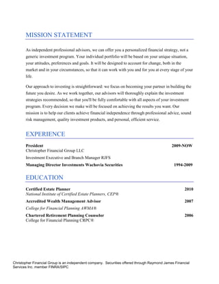 MISSION STATEMENT

       As independent professional advisors, we can offer you a personalized financial strategy, not a
       generic investment program. Your individual portfolio will be based on your unique situation,
       your attitudes, preferences and goals. It will be designed to account for change, both in the
       market and in your circumstances, so that it can work with you and for you at every stage of your
       life.

       Our approach to investing is straightforward: we focus on becoming your partner in building the
       future you desire. As we work together, our advisors will thoroughly explain the investment
       strategies recommended, so that you'll be fully comfortable with all aspects of your investment
       program. Every decision we make will be focused on achieving the results you want. Our
       mission is to help our clients achieve financial independence through professional advice, sound
       risk management, quality investment products, and personal, efficient service.


       EXPERIENCE
       President                                                                              2009-NOW
       Christopher Financial Group LLC
       Investment Executive and Branch Manager RJFS
       Managing Director Investments Wachovia Securities                                       1994-2009


       EDUCATION
       Certified Estate Planner                                                                        2010
       National Institute of Certified Estate Planners, CEP®
       Accredited Wealth Management Advisor                                                            2007
       College for Financial Planning AWMA®
       Chartered Retirement Planning Counselor                                                         2006
       College for Financial Planning CRPC®




Christopher Financial Group is an independent company. Securities offered through Raymond James Financial
Services Inc. member FINRA/SIPC
 