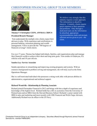 CHRISTOPHER FINANCIAL GROUP TEAM MEMBERS


                                                                        We believe very strongly that this
                                                                        industry requires a team approach.
                                                                        The information to absorb is
                                                                        massive. Certainly, clients require
                                                                        quick response to their questions
                                                                        and problems. Only through a
                                                                        dedicated team can the information
       Thomas V Christopher CEP®, AWMA®, CRPC®                          be absorbed, appropriate
       President/Branch Manager                                         recommendations made and prompt,
                                                                        efficient service given to you—the
        Tom understands the multiple roles clients expect their         client..
       advisors to play. With experience and certifications in
       personal banking, retirement planning and wealth
       management, I strive to provide the "360 degrees of
       financial coverage" clients desire.


       For over 17 years, Thomas has helped individuals, families, and organizations plan and manage
       their financial worlds to achieve their short and long term goals. Tom resides in Gladwyne, PA
       with his wife and 10 year old son.

       Sandra Ley- Service Associate

       Sandra specializes in streamlining and improving existing programs and systems. With an
       extensive background in problem solving and management, she will truly excel as the firms
       Operations Manager.

       She is a self motivated individual who possesses a strong work ethic with proven abilities in
       administrative, organizational and technical support.


       Richard Woodville - Relationship & Planning Associate
       Richard joined Christopher Financial in 2012 and brings with him a depth of experience and
       knowledge of the highest level. Richard holds has a BA in economics from the University of
       Pennsylvania and an MBA from the Harvard Business School. Richards’s career started wtih
       IBM in sales and marketing and most recently with UBS Financial and Wells Fargo Advisors.
       Additionally Richard was an officer in the US Navy.




Christopher Financial Group is an independent company. Securities offered through Raymond James Financial
Services Inc. member FINRA/SIPC
 