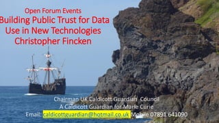 Open Forum Events
Building Public Trust for Data
Use in New Technologies
Christopher Fincken
Chairman UK Caldicott Guardian Council
A Caldicott Guardian for Marie Curie
Email: caldicottguardian@hotmail.co.uk Mobile 07891 641090©𝐶. 𝐹𝑖𝑛𝑐𝑘𝑒𝑛 2017
 