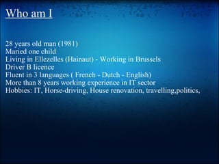 Who am I 28 years old man (1981) Maried one child  Living in Ellezelles (Hainaut) - Working in Brussels Driver B licence Fluent in 3 languages ( French - Dutch - English) More than 8 years working experience in IT sector Hobbies: IT, Horse-driving, House renovation, travelling,politics,     