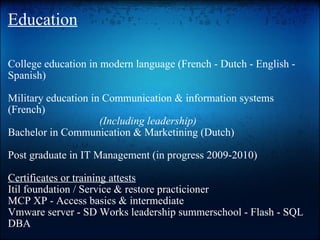 Education College education in modern language (French - Dutch - English - Spanish)  Military education in Communication & information systems (French)   (Including leadership) Bachelor in Communication & Marketining (Dutch)  Post graduate in IT Management (in progress 2009-2010)  Certificates or training attests Itil foundation / Service & restore practicioner MCP XP - Access basics & intermediate  Vmware server - SD Works leadership summerschool - Flash - SQL DBA     