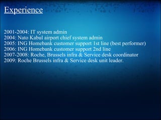 Experience 2001-2004: IT system admin 2004: Nato Kabul airport chief system admin 2005: ING Homebank customer support 1st line (best performer) 2006: ING Homebank customer support2nd line  2007-2008: Roche, Brussels infra & Service desk coordinator 2009: Roche Brussels infra & Service desk unit leader.   