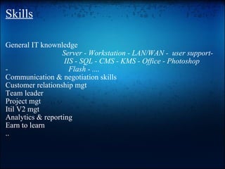 Skills GeneralIT knownledge    Server - Workstation - LAN/WAN - user support-   IIS - SQL - CMS - KMS - Office - Photoshop -Flash - .... Communication & negotiation skills Customer relationship mgt Team leader Project mgt Itil V2 mgt Analytics & reporting Earn to learn .. 