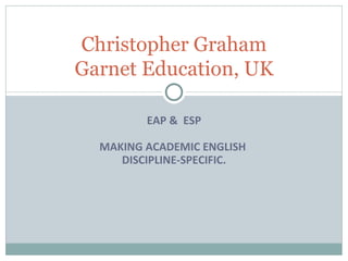 EAP &  ESP MAKING ACADEMIC ENGLISH  DISCIPLINE-SPECIFIC. Christopher Graham Garnet Education, UK 