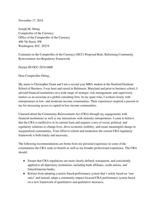 November 17, 2018 
 
Joseph M. Otting 
Comptroller of the Currency 
Office of the Comptroller of the Currency 
400 7th Street, SW 
Washington, D.C. 20219 
 
Comment on the Comptroller of the Currency (OCC) Proposed Rule: Reforming Community 
Reinvestment Act Regulatory Framework 
 
Docket ID OCC-2018-0008 
 
Dear Comptroller Otting, 
 
My name is Christopher Grant and I am a second year MBA student at the Stanford Graduate 
School of Business. I was born and raised in Baltimore, Maryland and prior to business school, I 
advised financial institutions on a wide range of strategic, risk management, and supervisory 
matters as an associate at a global consulting firm. In my spare time, I worked closely with 
entrepreneurs in low- and moderate-income communities. Their experiences inspired a passion in 
me for increasing access to capital in low-income communities.  
 
I learned about the Community Reinvestment Act (CRA) through my engagements with 
financial institutions as well as my interactions with minority entrepreneurs. I came to believe 
that the CRA is ineffective in its current form and requires a mix of social, political, and 
regulatory solutions to change lives, drive economic mobility, and create meaningful change in 
marginalized communities. Your effort to reform and modernize the current CRA regulatory 
framework is both timely and necessary.  
 
The following recommendations are borne from my personal experience in some of the 
communities the CRA seeks to benefit as well as my broader professional experience. The CRA 
should: 
 
● Ensure that CRA regulations are more clearly defined, transparent, and consistently 
applied to all depository institutions, including bank affiliates, credit unions, and 
fintech/internet banks; 
● Refrain from adopting a metric-based performance system that’s solely based on “one 
ratio” and instead, adopt a community impact-focused CRA performance system based 
on a new framework of quantitative and qualitative measures;  
 