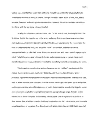 Hatch 3


well as opposition to their union from all fronts. Twilight was written for a typically female

audience for readers as young as twelve. Twilight focuses a lot on issues of love, loss, death,

betrayal, freedom, and making your own decisions. Recently this series has been turned into

five films, with the last being released this fall.


        So why did I choose to compare these two, I’m not exactly sure, but I’m glad I did. The

first thing that I’d like to point out is the target audience. Animorphs has a very set pre-teen

male audience, which in my opinion is pretty inflexible. Any younger, and the reader lacks the

skills to understand the book, and any older and it’s too childish, and there are more

appropriate books to take their place. Animorphs was written with a very specific age group in

mind. Twilight however, geared towards female audiences as young as twelve, has a much

more fluid audience range, with some reports that even forty year olds were reading the series.


        This brings into question that as time has gone on, has children’s media adapted to

include themes and interests much more blatantly adult than media in the same genre

published before? Animorphs definitely has some heavy themes that can be on the darker side,

such as when one character discovers that the mother he thought died years ago is really alive

and the commanding alien of the takeover of earth. As dark as that sounds, the idea of a secret

alien takeover is laughable, keeping the series in its appropriate age range. Twilight on the

other hand is about vampires, an inherently adult subject. One of my favorite authors of all

time is Anne Rice, a brilliant novelist that lured readers into her dark, destructive, and intensely

sexual depictions of vampires. True Blood, currently a television show on HBO that is based off
 