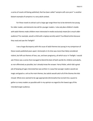 Hatch 4


a series of novels still being published, that has been called “vampire soft-core porn” is another

blatant example of vampires in a very adult context.


       For these novels to attract such a large age range there has to be elements too young

for older reader, and elements too old for younger readers. I also ask,does children’s media

with adult themes make children more interested in media exclusively meant for a much older

audience? For example, would a child with a laptop secretly watch True Blood online because

they read and saw the Twilight?


       I see a huge discrepancy with this issue of adult themes too young in my comparison of

these novels published years apart. Animorphs in its time was more than likely considered

violent, but left out themes of love, sex, and teen pregnancy, all which occur in Twilight. I would

ask if there was a series that managed to blend the best of both worlds for children and adults,

as non-offensively as possible, but I already know the answer: Harry Potter, which did a great

job of keeping all ages interested but was written in a way that younger readers would see

magic and good vs. evil as the main themes, but adults would catch all of the themes the kids

missed. What once seemed to be age appropriate (Animorphs) has turned into a quest to

gather as many readers as possible with in my opinion no regard to the lowest age of the

intended target audience.
 