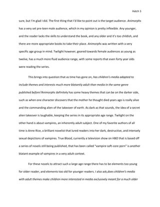 Hatch 3


sure, but I’m glad I did. The first thing that I’d like to point out is the target audience. Animorphs

has a very set pre-teen male audience, which in my opinion is pretty inflexible. Any younger,

and the reader lacks the skills to understand the book, and any older and it’s too childish, and

there are more appropriate books to take their place. Animorphs was written with a very

specific age group in mind. Twilight however, geared towards female audiences as young as

twelve, has a much more fluid audience range, with some reports that even forty year olds

were reading the series.


       This brings into question that as time has gone on, has children’s media adapted to

include themes and interests much more blatantly adult than media in the same genre

published before?Animorphs definitely has some heavy themes that can be on the darker side,

such as when one character discovers that the mother he thought died years ago is really alive

and the commanding alien of the takeover of earth. As dark as that sounds, the idea of a secret

alien takeover is laughable, keeping the series in its appropriate age range. Twilight on the

other hand is about vampires, an inherently adult subject. One of my favorite authors of all

time is Anne Rice, a brilliant novelist that lured readers into her dark, destructive, and intensely

sexual depictions of vampires. True Blood, currently a television show on HBO that is based off

a series of novels still being published, that has been called “vampire soft-core porn” is another

blatant example of vampires in a very adult context.


       For these novels to attract such a large age range there has to be elements too young

for older reader, and elements too old for younger readers. I also ask,does children’s media

with adult themes make children more interested in media exclusively meant for a much older
 