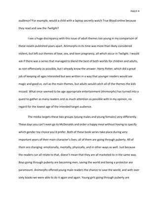 Hatch 4


audience? For example, would a child with a laptop secretly watch True Blood online because

they read and saw the Twilight?


       I see a huge discrepancy with this issue of adult themes too young in my comparison of

these novels published years apart. Animorphs in its time was more than likely considered

violent, but left out themes of love, sex, and teen pregnancy, all which occur in Twilight. I would

ask if there was a series that managed to blend the best of both worlds for children and adults,

as non-offensively as possible, but I already know the answer: Harry Potter, which did a great

job of keeping all ages interested but was written in a way that younger readers would see

magic and good vs. evil as the main themes, but adults would catch all of the themes the kids

missed. What once seemed to be age appropriate entertainment (Animorphs) has turned into a

quest to gather as many readers and as much attention as possible with in my opinion, no

regard for the lowest age of the intended target audience.


       The media targets these two groups (young males and young females) very differently.

These days you can’t even go to McDonalds and order a happy meal without having to specify

which gender toy choice you’d prefer. Both of these book series take place during very

important years of their main character’s lives; all of them are going through puberty. All of

them are changing: emotionally, mentally, physically, and in other ways as well. Just because

the readers can all relate to that, doesn’t mean that they are all marketed to in the same way.

Boys going through puberty are becoming men, saving the world and being a protector are

paramount. Animorphs offered young male readers the chance to save the world, and with over

sixty books we were able to do it again and again. Young girls going through puberty are
 