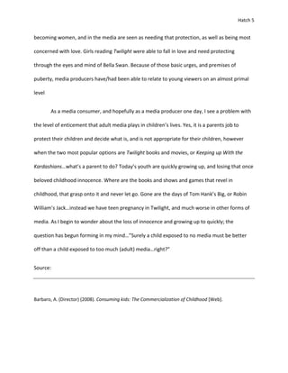 Hatch 5


becoming women, and in the media are seen as needing that protection, as well as being most

concerned with love. Girls reading Twilight were able to fall in love and need protecting

through the eyes and mind of Bella Swan. Because of those basic urges, and premises of

puberty, media producers have/had been able to relate to young viewers on an almost primal

level


        As a media consumer, and hopefully as a media producer one day, I see a problem with

the level of enticement that adult media plays in children’s lives. Yes, it is a parents job to

protect their children and decide what is, and is not appropriate for their children, however

when the two most popular options are Twilight books and movies, or Keeping up With the

Kardashians…what’s a parent to do? Today’s youth are quickly growing up, and losing that once

beloved childhood innocence. Where are the books and shows and games that revel in

childhood, that grasp onto it and never let go. Gone are the days of Tom Hank’s Big, or Robin

William’s Jack…instead we have teen pregnancy in Twilight, and much worse in other forms of

media. As I begin to wonder about the loss of innocence and growing up to quickly; the

question has begun forming in my mind…”Surely a child exposed to no media must be better

off than a child exposed to too much (adult) media…right?”


Source:




Barbaro, A. (Director) (2008). Consuming kids: The Commercialization of Childhood [Web].
 