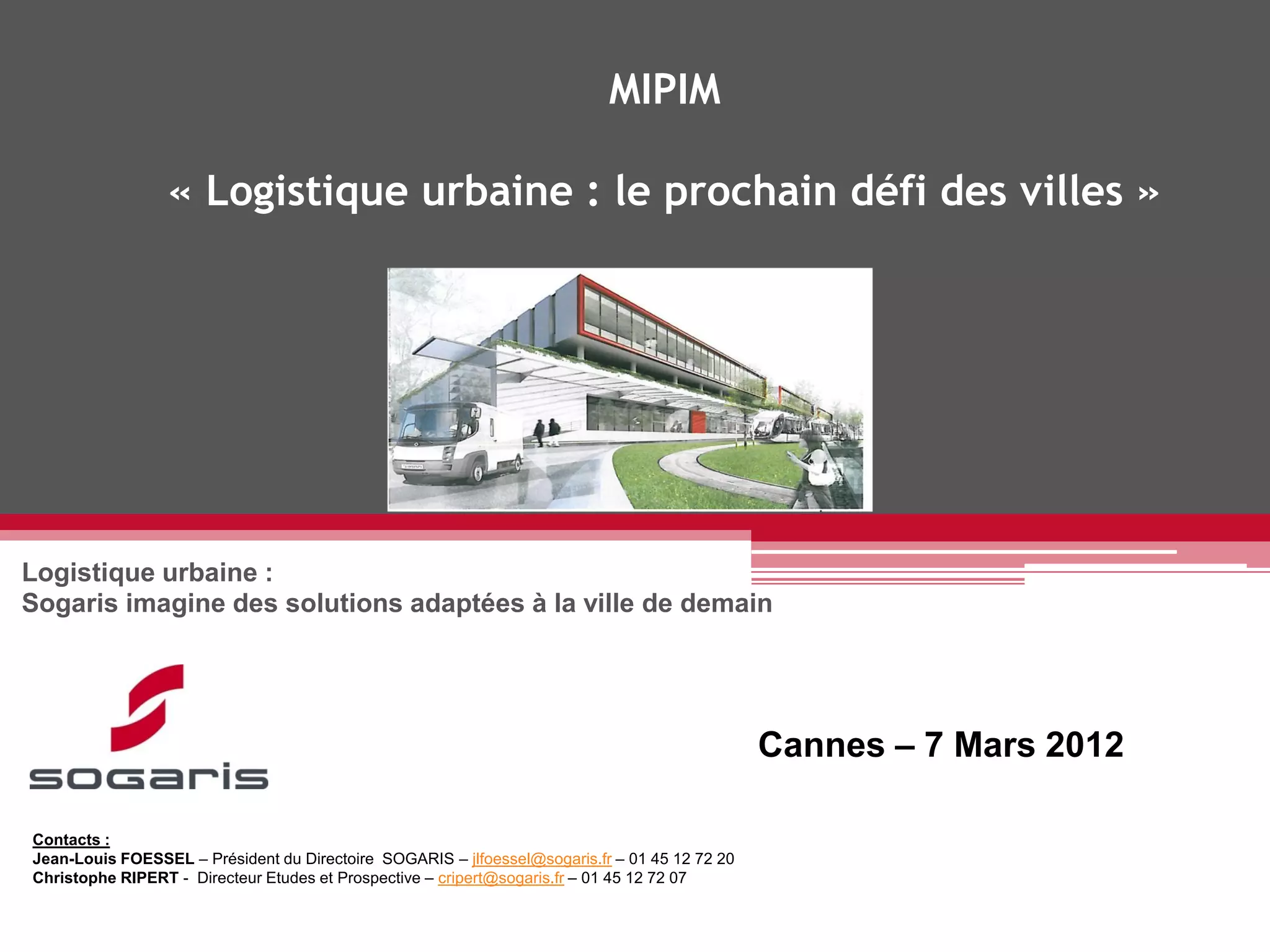 MIPIM

                 « Logistique urbaine : le prochain défi des villes »




Logistique urbaine :
Sogaris imagine des solutions adaptées à la ville de demain




                                                                                               Cannes – 7 Mars 2012

Contacts :
Jean-Louis FOESSEL – Président du Directoire SOGARIS – jlfoessel@sogaris.fr – 01 45 12 72 20
Christophe RIPERT - Directeur Etudes et Prospective – cripert@sogaris.fr – 01 45 12 72 07
 