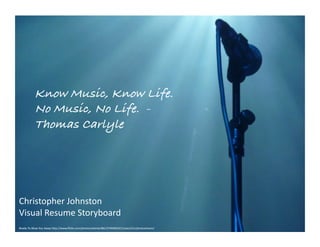 Know Music, Know Life.
             No Music, No Life. -
             Thomas Carlyle!




Christopher	
  Johnston	
  
Visual	
  Resume	
  Storyboard	
  
Ready	
  To	
  Blow	
  You	
  Away	
  h0p://www.ﬂickr.com/photos/elentari86/3749406321/sizes/l/in/photostream/	
  
 