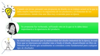 Cuando era joven, presentó una propuesta de diseño en su trabajo actual en la que le
daba mucha importancia a la ergonomía de los productos y el bienestar de los
consumidores, siendo ésta una idea muy avanzada para su época.
Su propuesta fue rechazada, utilizando otra en la que se le daba única
importancia a la apariencia del producto.
Se sintió muy frustrado por la mediocridad del diseño industrial de la época, lo cual
hizo que se interesara por estudiar más a fondo el diseño, desarrollando un libro de
Métodos del diseño que actualmente se considera como fundamental para cualquier
tipo de diseñador.
 