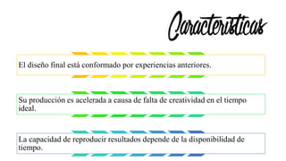 Características
El diseño final está conformado por experiencias anteriores.
Su producción es acelerada a causa de falta de creatividad en el tiempo
ideal.
La capacidad de reproducir resultados depende de la disponibilidad de
tiempo.
 