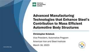 www.steel.org
Advanced Manufacturing
Technologies that Enhance Steel’s
Contribution to Mass Efficient
Automotive Body Structures
Christopher Kristock
Vice President, Automotive Program
American Iron and Steel Institute
March 16, 2023
 