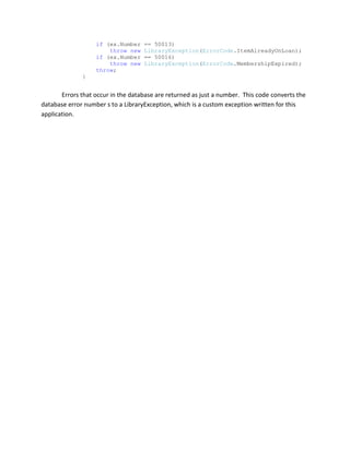 Validation for all entered fields.Code SamplesWindows Validation        private bool IsValidMember()        {            bool isValid = true;            if (!IsValidName(firstNameTextBox.Text))            {                if (FirstName.Length == 0)                    ValidatorErrorProvider.SetError(firstNameTextBox, \"
You must provide a valid first name\"
);                else                    ValidatorErrorProvider.SetError(firstNameTextBox, \"
The first name must be capitalized and contain only letters\"
);                isValid = false;            }            else                ValidatorErrorProvider.SetError(firstNameTextBox, string.Empty);            if (!IsValidName(lastNameTextBox.Text))            {                if (LastName.Length == 0)                    ValidatorErrorProvider.SetError(lastNameTextBox, \"
You must provide a valid last name\"
);                else                    ValidatorErrorProvider.SetError(lastNameTextBox, \"
The last name must be capitalized and contain only letters\"
);                isValid = false;            }            else                ValidatorErrorProvider.SetError(lastNameTextBox, string.Empty);            if (!IsValidMiddleInitial(MiddleInitial))            {                ValidatorErrorProvider.SetError(middleInitialTextBox, \"
The middle initial must be one capital letter or left blank\"
);                isValid = false;            }            else                ValidatorErrorProvider.SetError(middleInitialTextBox, string.Empty);            if (!IsValidStreet(Street))            {                ValidatorErrorProvider.SetError(streetTextBox, \"
You must provide a valid street address\"
);                isValid = false;            }            else                ValidatorErrorProvider.SetError(streetTextBox, string.Empty);            if (!IsValidCity(City))            {                                    ValidatorErrorProvider.SetError(cityTextBox, \"
You must provide a valid city name\"
);                isValid = false;            }            else                ValidatorErrorProvider.SetError(cityTextBox, string.Empty);            if (!IsValidZipcode(Zipcode))            {                if (Zipcode.Length == 0)                    ValidatorErrorProvider.SetError(zipTextBox, \"
You must provide a valid zipcode\"
);                else                    ValidatorErrorProvider.SetError(zipTextBox, \"
The zipcode must be of the format ##### or #####-####\"
);                isValid = false;            }            else                ValidatorErrorProvider.SetError(zipTextBox, string.Empty);            if (!IsValidPhone(Phone))            {                ValidatorErrorProvider.SetError(phoneTextBox, \"
You must provide a valid phone number in the form (###)###-### or leave it blank\"
);                isValid = false;            }            else                ValidatorErrorProvider.SetError(phoneTextBox, string.Empty);            addMemberButton.Enabled = isValid;            return isValid;        } This section of code is in the AddNewAdultMember form and is used to validate all the data entered into the form.  I chose to place it all in one method so that in order for the Add Member button to be accessible all required fields had valid information.MemberInfo web page if (lbl.IsJuvenile(memberNumber))            {                TimeSpan adultAge = new TimeSpan(365 * 18, 0, 0, 0);                if ((DateTime.Today - lbl.GetJuvenileMemberBirthdate(memberNumber)) > adultAge)                {                    try                    {                        lbl.PromoteJuvenile(memberNumber);                        messageLabel.Text += lbl.GetMemberFirstName(memberNumber) + \"
 \"
 + lbl.GetMemberLastName(memberNumber) + \"
 converted to an adult./n\"
;                    }                    catch (LibraryException ex)                    {                        if (ex.LibraryErrorCode == ErrorCode.JuvenileNotOldEnough)                            messageLabel.Text += \"
Juvenile conversion failed, juvenile not old enough.\"
;                        else                            throw;                    }                }                birthdateLabelLabel.Visible = true;                birthdateLabelLabel.Text = \"
Birthdate: \"
;                birthdateLabel.Text = lbl.GetJuvenileMemberBirthdate(memberNumber).ToLongDateString();                adultMemberLabelLabel.Visible = true;                adultMemberLabelLabel.Text = \"
Adult Member No: \"
;                adultMemberNumLabel.Text = lbl.GetJuvenileMemberAdultMemberID(memberNumber).ToString();            }            else            {                birthdateLabelLabel.Visible = false;                birthdateLabel.Visible = false;                adultMemberLabelLabel.Visible = false;                adultMemberNumLabel.Visible = false;                }This section of code determines if a member is either an adult or juvenile.  If a juvenile member is eligible to be promoted to an adult the conversion is done and a message is added to the page.  If a member is an adult the birthdate and adultMemberNumber labels are made invisible.  This reduces the number of pages that would need to be maintained if I had coded individual adult and juvenile pages.Data Access Layer error handlingcatch (SqlException ex)            {                if (ex.Number == 50009 || ex.Number == 50010)                    throw new LibraryException(ErrorCode.CheckOutFailed, \"
You must provide a isbn AND a copy number\"
);                if (ex.Number == 50011)                    throw new LibraryException(ErrorCode.ItemNotFound);                if (ex.Number == 50012)                    throw new LibraryException(ErrorCode.ItemNotLoanable,\"
Item is not loanable\"
);                if (ex.Number == 50002)                    throw new LibraryException(ErrorCode.GenericException);                if (ex.Number == 50004)                    throw new LibraryException(ErrorCode.CheckOutFailed,\"
You must provide a member_no\"
);                if (ex.Number == 50005)                    throw new LibraryException(ErrorCode.NoSuchMember);                if (ex.Number == 50013)                    throw new LibraryException(ErrorCode.ItemAlreadyOnLoan);                if (ex.Number == 50016)                    throw new LibraryException(ErrorCode.MembershipExpired);                throw;            }Errors that occur in the database are returned as just a number.  This code converts the database error number s to a LibraryException, which is a custom exception written for this application.SetFocus Library SystemThe main interface window provides access to all the main functions via the menu bar or tool strip.  The grid view also provides a context menu for item related tasks.Windows Check InCheck in form used to process items that have been returned.Windows Check OutCheck out form used to process items when a member wishes to take an item from the libraryWindows Add AdultForm used to enter a new adult member.  Fields are validated to ensure proper formatting.Windows Add JuvenileForm used to add a new juvenile member.  The Parent ID field is checked against the database to ensure that it is valid.Web Get Member InformationMain interface of the web application.  Navigation is done view the links along the left side.  The system has a security feature that only allows registered librarians and volunteers access the interface.Web Member InformationDisplay of member information.  Juvenile members also list the adult member ID and the member’s birth date.Web Add Adult MemberForm used for entry of new adult members.Web Add Juvenile MemberForm used for entry of new juvenile members.Web Add New ItemForm used for entering a new item into the system.  Form has validation of the ISBN so to prevent duplicate items.Web Check InForm for checking in an item upon return.Web Check OutForm for checking on a item from the library system.