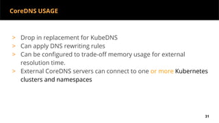 CoreDNS USAGE
> Drop in replacement for KubeDNS
> Can apply DNS rewriting rules
> Can be configured to trade-off memory usage for external
resolution time.
> External CoreDNS servers can connect to one or more Kubernetes
clusters and namespaces
31
 