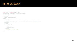cat <<EOF | kubectl apply -f -
apiVersion: networking.istio.io/v1alpha3
kind: Gateway
metadata:
name: httpbin-gateway
spec:
selector:
istio: ingressgateway # use Istio default gateway implementation
servers:
- port:
number: 80
name: http
protocol: HTTP
hosts:
- "httpbin.example.com"
EOF
39
ISTIO GATEWAY
 