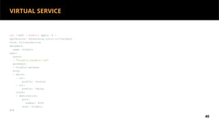 cat <<EOF | kubectl apply -f -
apiVersion: networking.istio.io/v1alpha3
kind: VirtualService
metadata:
name: httpbin
spec:
hosts:
- "httpbin.example.com"
gateways:
- httpbin-gateway
http:
- match:
- uri:
prefix: /status
- uri:
prefix: /delay
route:
- destination:
port:
number: 8000
host: httpbin
EOF
40
VIRTUAL SERVICE
 