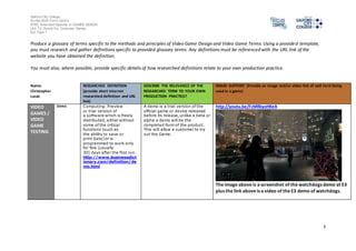 Salford City College 
Eccles Sixth Form Centre 
BTEC Extended Diploma in GAMES DESIGN 
Unit 73: Sound For Computer Games 
IG2 Task 1 
1 
Produce a glossary of terms specific to the methods and principles of Video Game Design and Video Game Terms. Using a provided template, 
you must research and gather definitions specific to provided glossary terms. Any definitions must be referenced with the URL link of the 
website you have obtained the definition. 
You must also, where possible, provide specific details of how researched definitions relate to your own production practice. 
Name: 
Christopher 
Lucas 
RESEARCHED DEFINITION 
(provide short internet 
researched definition and URL 
link) 
DESCRIBE THE RELEVANCE OF THE 
RESEARCHED TERM TO YOUR OWN 
PRODUCTION PRACTICE? 
IMAGE SUPPORT (Provide an image and/or video link of said term being 
used in a game) 
VIDEO 
GAMES / 
VIDEO 
GAME 
TESTING 
Demo Computing: Preview 
or trial version of 
a software which is freely 
distributed, either without 
some of the critical 
functions (such as 
the ability to save or 
print data) or is 
programmed to work only 
for few (usually 
30) days after the first run. 
http://www.businessdict 
ionary.com/definition/de 
mo.html 
A demo is a trial version of the 
official game or device released 
before its release, unlike a beta or 
alpha a demo will be the 
completed form of the product. 
This will allow a customer to try 
out the Game. 
http://youtu.be/FcMRkyoHKeA 
The image above is a screenshot of the watchdogs demo at E3 
plus the link above is a video of the E3 demo of watchdogs. 
 