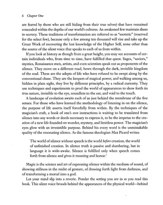6 Chapter One
are feared by those who are still hiding from their true selves) that have remained
concealed within the depths ofour world's cultures. An awakened few maintain them
in secrecy. These traditions of transformation are referred to as "esoteric" (reserved
for the select few), because only a few among ten thousand will rise and take up the
Great Work of recovering the lost knowledge of the Higher Self, none other than
the source ofthe silent voice that speaks to each ofus from within.
Ifyou look at history as though from a great height, you may see accounts ofcer-
tain individuals who, from time to time, have fulfilled that quest. Sages, "saviors,"
mystics, Renaissance men, artists, and even scientists speak out as proponents ofthe
silence. They move on a different road, hewn through the dark, invisible kingdom
of the soul. These are the adepts of life who have refused to be swept along by the
conventional chase. They are the keepers of magical power, and walking among us,
hidden in plain sight, they live by different principles, by a radical curiosity. They
use techniques and experiments to prod the world of appearances to show forth its
true nature, invisible to the eye, soundless to the ear, and void to the touch.
A landscape of evolution awaits each of us just behind the membrane of the five
senses. For those who have learned the methodology of listening in on the silence,
the purpose of life asserts itself forcefully from within. By the techniques of the
magician's craft, a book of one's own instructions is waiting to be translated from
silence into any words or deeds necessary to express it, to be the impetus to the cre-
ation of a new life founded on wonder, mystery, and limitless power. The magician's
eyes glow with an irresistible purpose. Behind his every word is the unmistakable
quality of the resonating silence. As the famous theologian Max Picard writes:
The world ofsilence without speech is the world before creation, the world
of unfinished creation. In silence truth is passive and slumbering, but in
language it is wide-awake. Silence is fulfilled only when speech comes
forth from silence and gives it meaning and honor.5
Magic is the science and art of expressing silence within the medium ofsound, of
showing stillness in the midst of gesture, of drawing forth light from darkness, and
of transforming a mortal into a god.
Let your mind slip into a reverie. Ponder the setting you are in as you read this
book. This silent voice broods behind the appearances of the physical world-behind
 
