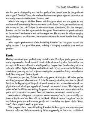 That Darkly Splendid World 99
the first grade of adeptship and the first grade of the Inner Order. In the grades of
the original Golden Dawn, the student demonstrated grade signs to show that he
was ready to receive initiation to the next level.
Also in the original Golden Dawn, this hexagram ritual was not given to the
student until he was ready for advancement to the Inner Order, perhaps because of
the secrecy of the L-V-X signs. In this modernized curriculum, that has changed.
It turns out that the 5=6 signs and the hexagram formulations are good assistants
to the student's evolution in the earlier stages too. He may not be able to employ
the grade signs as an adept does, but that doesn't mean he won't benefit from doing
them.
Also, regular performance of the Banishing Ritual of the Hexagram retards the
aging process. It is a good idea, then, to bring it into playas early in your work as
possible.
Earth
Having completed your probationary period in the Neophyte grade, you are now
ready to proceed to the alchemical rituals of the elemental grades. Deep within the
recesses of the material husk in which you live, deeper than the chemistry of your
cells, the hidden Light of higher worlds lies in wait. Ifyou persevere in the Zelator
curriculum, you may succeed in jump-starting the process that slowly unravels that
husk, liberating your Divine Spark.
From one perspective, Zelator is the only grade of initiation. All other grades
are simply stages of advancement.4
It is in the earth grade that your feet are placed
firmly at the beginning of the path of transformation. You are confronted with the
physical world, which you apprehend through the physical senses. The "signs and
portents" ofthe Divine are waiting for you to notice them, and the exercises of this
grade prod your mind to awaken from the "fatalistic, automated laws of matter."
As mentioned, this grade corresponds to the element ofearth, represented by the
bottom Sephirah of the Tree of Life, Malkuth. Malkuth means "kingdom," and in
the Zelator grade you will contact, purify, and consolidate the forces of the "king-
dom" ofthe physical world in your aura.
The purpose ofthe Lesser Banishing Ritual ofthe Pentagram was to remove you
from the influence of elements entirely. It has supposedly, at this point, established
 