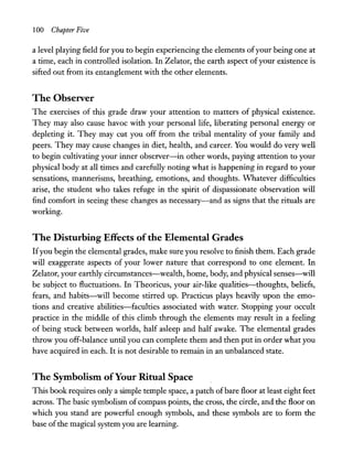 100 Chapter Five
a level playing field for you to begin experiencing the elements ofyour being one at
a time, each in controlled isolation. In Zelator, the earth aspect ofyour existence is
sifted out from its entanglement with the other elements.
The Observer
The exercises of this grade draw your attention to matters of physical existence.
They may also cause havoc with your personal life, liberating personal energy or
depleting it. They may cut you off from the tribal mentality of your family and
peers. They may cause changes in diet, health, and career. You would do very well
to begin cultivating your inner observer-in other words, paying attention to your
physical body at all times and carefully noting what is happening in regard to your
sensations, mannerisms, breathing, emotions, and thoughts. Whatever difficulties
arise, the student who takes refuge in the spirit of dispassionate observation will
find comfort in seeing these changes as necessary-and as signs that the rituals are
working.
The Disturbing Effects ofthe Elemental Grades
Ifyou begin the elemental grades, make sure you resolve to finish them. Each grade
will exaggerate aspects of your lower nature that correspond to one element. In
Zelator, your earthly circumstances-wealth, home, body, and physical senses-will
be subject to fluctuations. In Theoricus, your air-like qualities-thoughts, beliefs,
fears, and habits-will become stirred up. Practicus plays heavily upon the emo-
tions and creative abilities-faculties associated with water. Stopping your occult
practice in the middle of this climb through the elements may result in a feeling
of being stuck between worlds, half asleep and half awake. The elemental grades
throw you off-balance until you can complete them and then put in order what you
have acquired in each. It is not desirable to remain in an unbalanced state.
The Symbolism ofYour Ritual Space
This book requires only a simple temple space, a patch ofbare floor at least eight feet
across. The basic symbolism ofcompass points, the cross, the circle, and the floor on
which you stand are powerful enough symbols, and these symbols are to form the
base ofthe magical system you are learning.
 