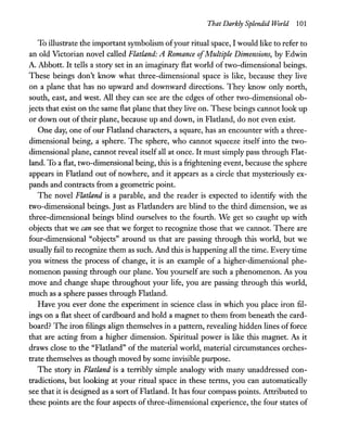That Darkly Splendid World 101
To illustrate the important symbolism ofyour ritual space, I would like to refer to
an old Victorian novel called Flatland: A Romance ofMultiple Dimensions, by Edwin
A. Abbott. It tells a story set in an imaginary flat world of two-dimensional beings.
These beings don't know what three-dimensional space is like, because they live
on a plane that has no upward and downward directions. They know only north,
south, east, and west. All they can see are the edges of other two-dimensional ob-
jects that exist on the same flat plane that they live on. These beings cannot look up
or down out of their plane, because up and down, in Flatland, do not even exist.
One day, one of our Flatland characters, a square, has an encounter with a three-
dimensional being, a sphere. The sphere, who cannot squeeze itself into the two-
dimensional plane, cannot reveal itself all at once. It must simply pass through Flat-
land. To a flat, two-dimensional being, this is a frightening event, because the sphere
appears in Flatland out of nowhere, and it appears as a circle that mysteriously ex-
pands and contracts from a geometric point.
The novel Flatland is a parable, and the reader is expected to identify with the
two-dimensional beings. Just as Flatlanders are blind to the third dimension, we as
three-dimensional beings blind ourselves to the fourth. We get so caught up with
objects that we can see that we forget to recognize those that we cannot. There are
four-dimensional "objects" around us that are passing through this world, but we
usually fail to recognize them as such. And this is happening all the time. Every time
you witness the process of change, it is an example of a higher-dimensional phe-
nomenon passing through our plane. You yourself are such a phenomenon. As you
move and change shape throughout your life, you are passing through this world,
much as a sphere passes through Flatland.
Have you ever done the experiment in science class in which you place iron fil-
ings on a flat sheet of cardboard and hold a magnet to them from beneath the card-
board? The iron :filings align themselves in a pattern, revealing hidden lines of force
that are acting from a higher dimension. Spiritual power is like this magnet. As it
draws close to the "Flatland" of the material world, material circumstances orches-
trate themselves as though moved by some invisible purpose.
The story in Flatland is a terribly simple analogy with many unaddressed con-
tradictions, but looking at your ritual space in these terms, you can automatically
see that it is designed as a sort of Flatland. It has four compass points. Attributed to
these points are the four aspects of three-dimensional experience, the four states of
 