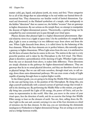 102 Chapter Five
matter: solid, gas, liquid, and plasma (earth, air, water, and fire). These categorize
for us all of the things that we acknowledge to be real within our limited three-di-
mensional bias. They characterize our familiar world of limited dimensions. Up-
ward and downward, in the Flatland symbolism of a temple, refer analogously to
the hidden "directions" that we cannot see, the hidden "avenues" that are gateways
to higher dimensions. By our actions on the temple floor, we attempt to manipulate
the descent of higher-dimensional powers. Theoretically, a spiritual being can be
compelled by your ceremonial acts to pass through your ritual space.
Physics dictates that physical light is a higher-dimensional phenomenon. (Spe-
cial relativity views it as a ripple in space-time.5
) In the symbolism of a temple floor
plan, Light is seen as entering it in two different ways: from above and from the
east. When Light descends from above, it is called down by the balancing of the
four elements. When the four elements are in perfect balance, this naturally opens
a gateway to higher dimensions. When Light arises from the east, it is attributed to
the life force ofnature that has its source in the sun. The station in the east is a very
powerful position and is taken by the Hierophant in the 0=0 ritual. The Hiero-
phant is therefore a personification of the dawning of Light. Whether Light comes
from the east or descends from above, it makes little difference. These directions
are simply allusions to the pathways for higher-dimensional influences. They are
gateways that lie in no actual physical direction, and they are therefore closed to us
as physical beings. But we can still train ourselves, through ritual acts, to call en-
ergy down those extra-dimensional pathways. We can even create a body of Light
capable of passing through them to explore higher worlds.
In the Zelator grade, you are going to be doing the Middle Pillar Exercise seated
in the east and facing west, in the position of the Hierophant. By doing this, you
align yourself symbolically with a natural current of spiritual energy that reveals it-
self in the dawning sun. By performing the Middle Pillar at this station, you gradu-
ally bring into yourself the Light of life energy, the power of Osiris, and you be-
come its representative in this world. After that, you move to the center of your
ritual space, face the direction of earth, and do an exercise that brings that Middle
Pillar energy to bear on the element of earth. You are, first, calling down the Di-
vine Light in the east and, second, carrying it to one of the four elements as a kind
of initiation rite for that element. In this way, you are introducing the elementals
(analogous to Flatlanders) to higher-dimensional beings. You are acting as an envoy
and as a bridge between worlds.
 