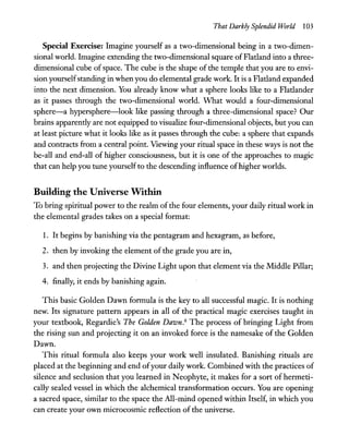That Darkly Splendid World 103
Special Exercise: Imagine yourself as a two-dimensional being in a two-dimen-
sional world. Imagine extending the two-dimensional square ofFlatland into a three-
dimensional cube of space. The cube is the shape of the temple that you are to envi-
sion yourselfstanding in when you do elemental grade work. It is a Flatland expanded
into the next dimension. You already know what a sphere looks like to a Flatlander
as it passes through the two-dimensional world. What would a four-dimensional
sphere-a hypersphere-Iook like passing through a three-dimensional space? Our
brains apparently are not equipped to visualize four-dimensional objects, but you can
at least picture what it looks like as it passes through the cube: a sphere that expands
and contracts from a central point. Viewing your ritual space in these ways is not the
be-all and end-all of higher consciousness, but it is one of the approaches to magic
that can help you tune yourselfto the descending influence ofhigher worlds.
Building the Universe Within
To bring spiritual power to the realm of the four elements, your daily ritual work in
the elemental grades takes on a special format:
1. It begins by banishing via the pentagram and hexagram, as before,
2. then by invoking the element of the grade you are in,
3. and then projecting the Divine Light upon that element via the Middle Pillar;
4. finally, it ends by banishing again.
This basic Golden Dawn formula is the key to all successful magic. It is nothing
new. Its signature pattern appears in all of the practical magic exercises taught in
your textbook, Regardie's The Golden Dawn.6 The process of bringing Light from
the rising sun and projecting it on an invoked force is the namesake of the Golden
Dawn.
This ritual formula also keeps your work well insulated. Banishing rituals are
placed at the beginning and end ofyour daily work. Combined with the practices of
silence and seclusion that you learned in Neophyte, it makes for a sort of hermeti-
cally sealed vessel in which the alchemical transformation occurs. You are opening
a sacred space, similar to the space the All-mind opened within Itself, in which you
can create your own microcosmic reflection of the universe.
 