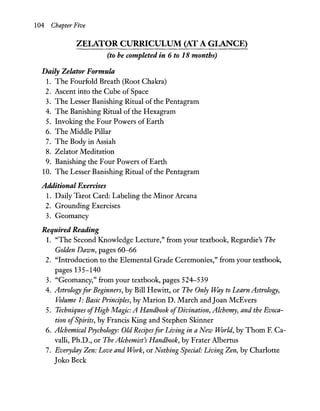 104 Chapter Five
ZELATOR CURRICULUM (AT A GLANCE)
(to be completed in 6 to 18 months)
Daily Zelator Formula
1. The Fourfold Breath (Root Chakra)
2. Ascent into the Cube of Space
3. The Lesser Banishing Ritual of the Pentagram
4. The Banishing Ritual of the Hexagram
5. Invoking the Four Powers of Earth
6. The Middle Pillar
7. The Body in Assiah
8. Zelator Meditation
9. Banishing the Four Powers of Earth
10. The Lesser Banishing Ritual of the Pentagram
Additional Exercises
1. Daily Tarot Card: Labeling the Minor Arcana
2. Grounding Exercises
3. Geomancy
Required Reading
1. "The Second Knowledge Lecture," from your textbook, Regardie's The
Golden Dawn, pages 60-66
2. "Introduction to the Elemental Grade Ceremonies," from your textbook,
pages 135-140
3. "Geomancy," from your textbook, pages 524-539
4. Astrologyfor Beginners, by Bill Hewitt, or The Only Way to Learn Astrology,
Volume 1: Basic Principles, by Marion D. March and Joan McEvers
5. Techniques ofHigh Magic: A Handbook ofDivination, Alchemy, and the Evoca-
tion ofSpirits, by Francis King and Stephen Skinner
6. Alchemical Psychology: Old Recipesfor Living in a New World, by Thorn F. Ca-
valli, Ph.D., or The Alchemist's Handbook, by Frater Albertus
7. Everyday Zen: Love and Work, or Nothing Special: Living Zen, by Charlotte
Joko Beck
 